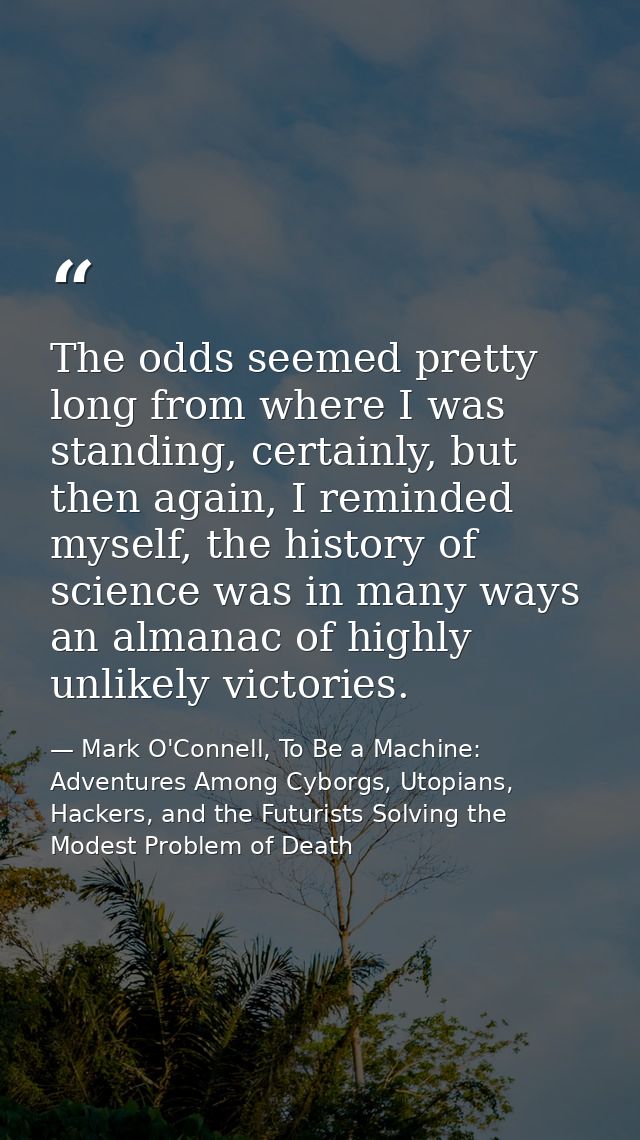 The odds seemed pretty long from where I was standing, certainly, but then again, I reminded myself, the history of scie — Mark O'Connell, To Be a Machine: Adventures Among Cyborgs, Utopians, Hackers, and the Futurists Solving the Modest Problem of Death