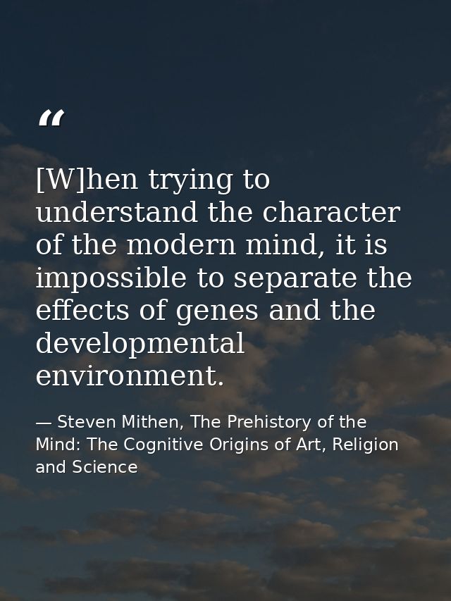 [W]hen trying to understand the character of the modern mind, it is impossible to separate the effects of genes and the  — Steven Mithen, The Prehistory of the Mind: The Cognitive Origins of Art, Religion and Science