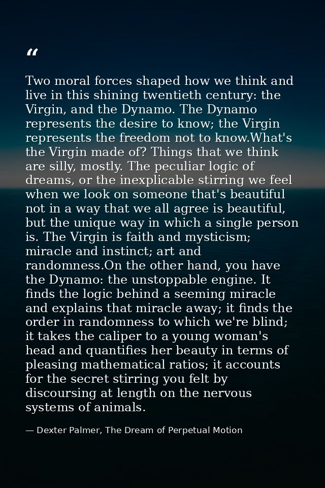 Two moral forces shaped how we think and live in this shining twentieth century: the Virgin, and the Dynamo. The Dynamo  — Dexter Palmer, The Dream of Perpetual Motion