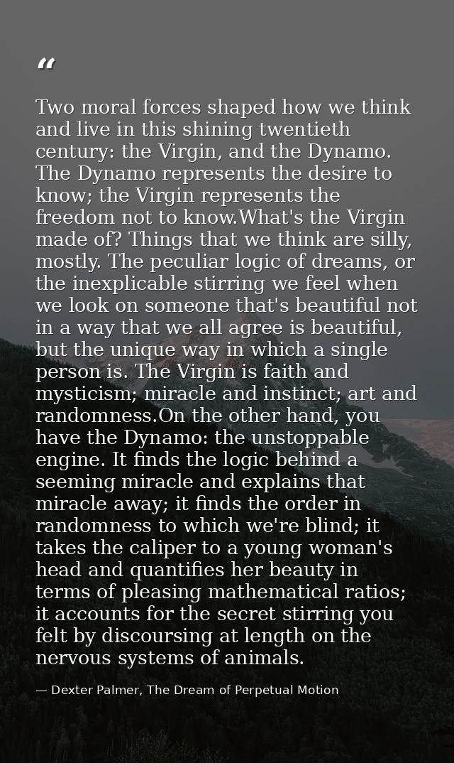 Two moral forces shaped how we think and live in this shining twentieth century: the Virgin, and the Dynamo. The Dynamo  — Dexter Palmer, The Dream of Perpetual Motion