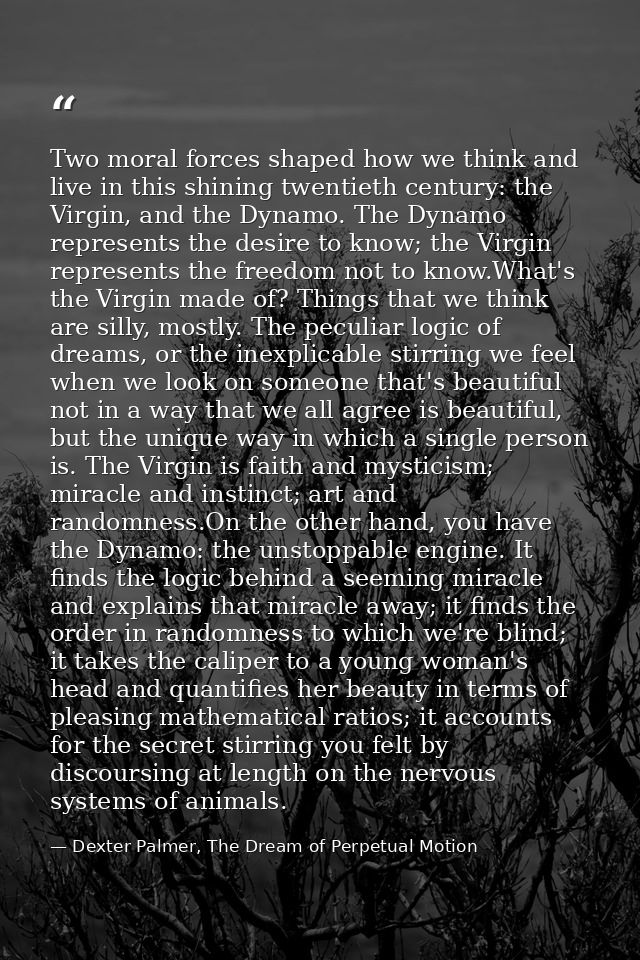 Two moral forces shaped how we think and live in this shining twentieth century: the Virgin, and the Dynamo. The Dynamo  — Dexter Palmer, The Dream of Perpetual Motion