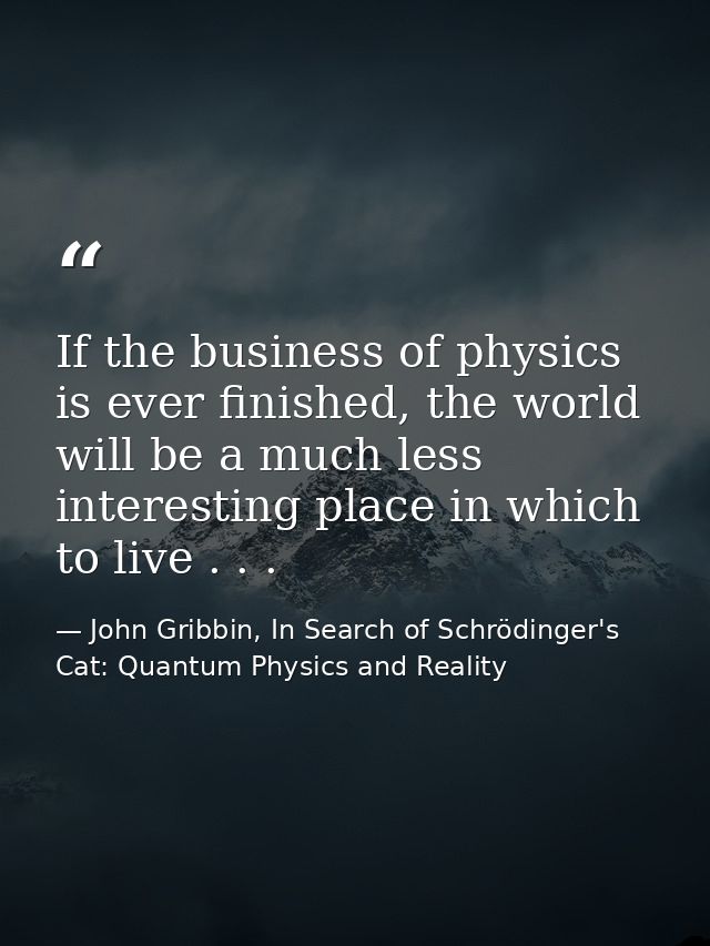 If the business of physics is ever finished, the world will be a much less interesting place in which to live . . . — John Gribbin, In Search of Schrödinger's Cat: Quantum Physics and Reality