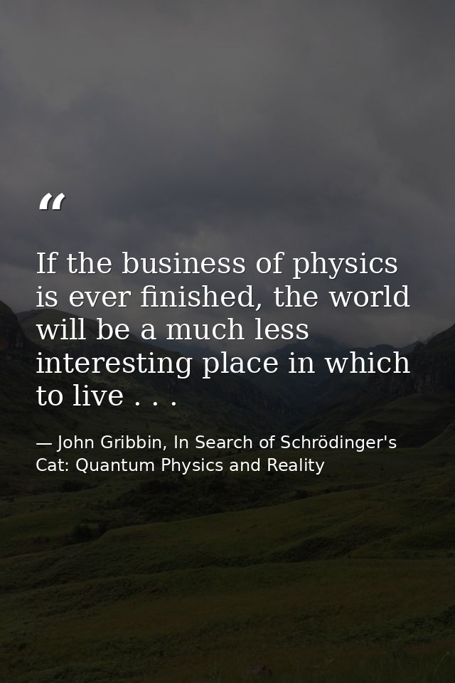 If the business of physics is ever finished, the world will be a much less interesting place in which to live . . . — John Gribbin, In Search of Schrödinger's Cat: Quantum Physics and Reality