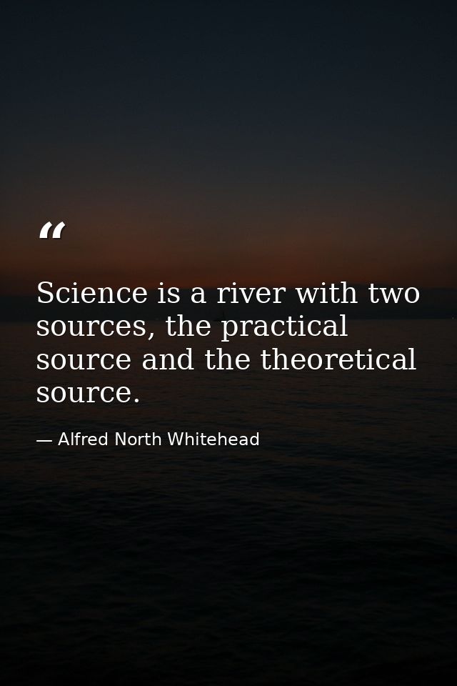 Science is a river with two sources, the practical source and the theoretical source. — Alfred North Whitehead