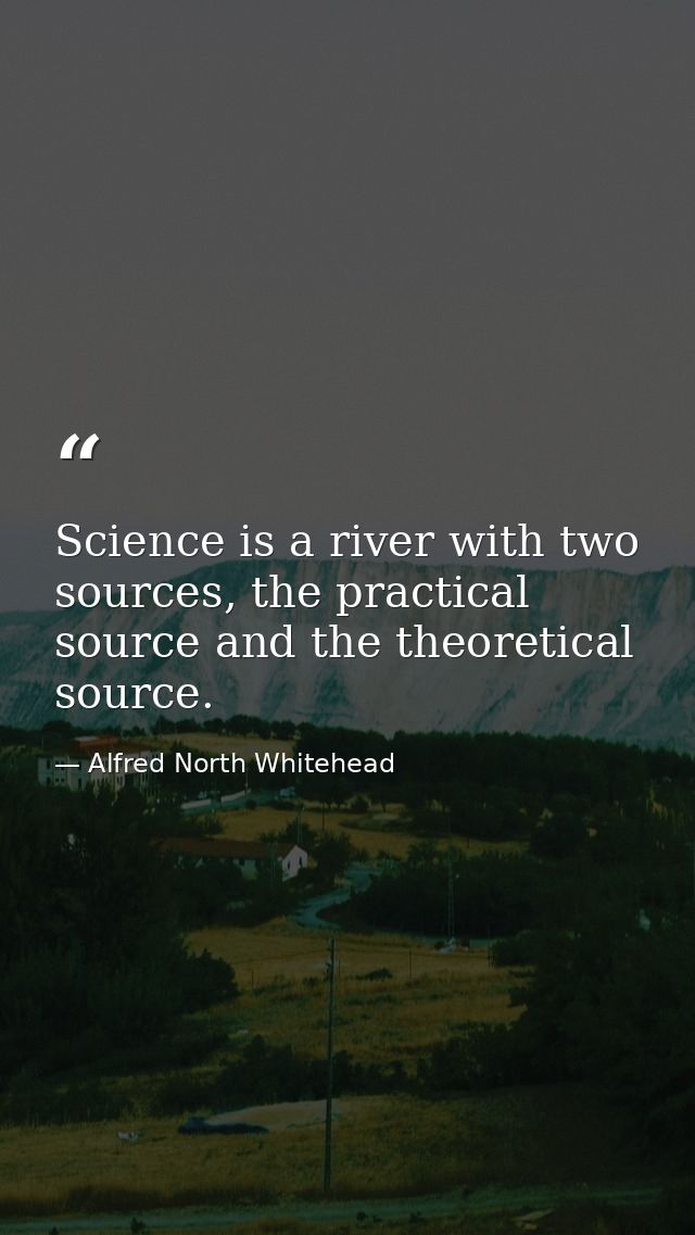 Science is a river with two sources, the practical source and the theoretical source. — Alfred North Whitehead