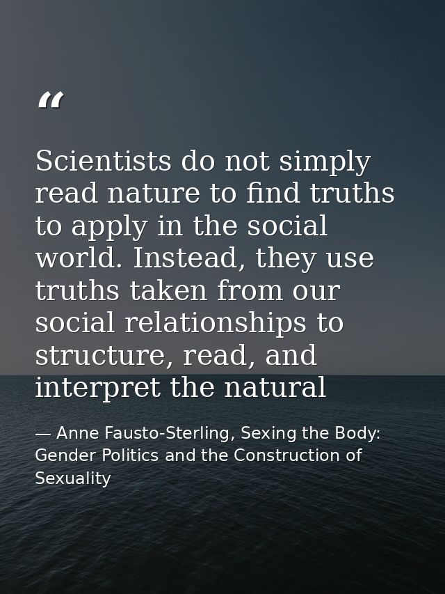 Scientists do not simply read nature to find truths to apply in the social world. Instead, they use truths taken from ou — Anne Fausto-Sterling, Sexing the Body: Gender Politics and the Construction of Sexuality