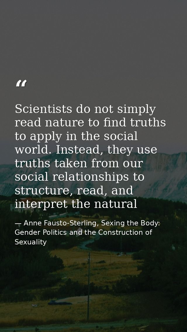 Scientists do not simply read nature to find truths to apply in the social world. Instead, they use truths taken from ou — Anne Fausto-Sterling, Sexing the Body: Gender Politics and the Construction of Sexuality
