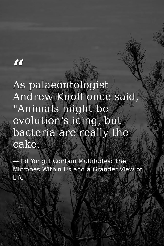 As palaeontologist Andrew Knoll once said, "Animals might be evolution's icing, but bacteria are really the cake. — Ed Yong, I Contain Multitudes: The Microbes Within Us and a Grander View of Life