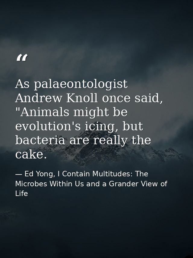 As palaeontologist Andrew Knoll once said, "Animals might be evolution's icing, but bacteria are really the cake. — Ed Yong, I Contain Multitudes: The Microbes Within Us and a Grander View of Life