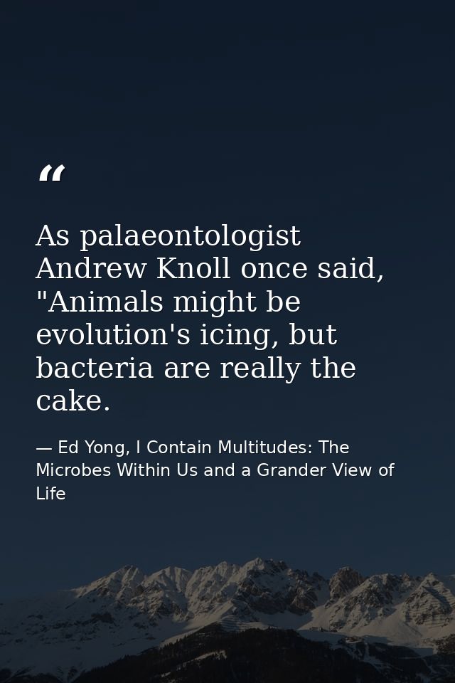 As palaeontologist Andrew Knoll once said, "Animals might be evolution's icing, but bacteria are really the cake. — Ed Yong, I Contain Multitudes: The Microbes Within Us and a Grander View of Life