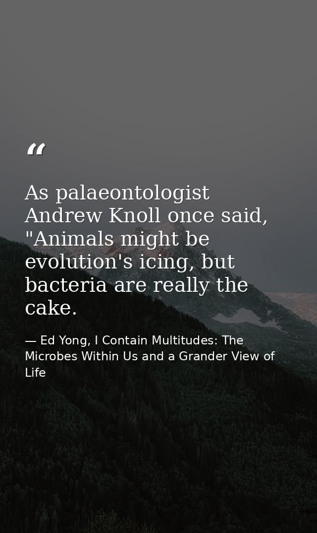 As palaeontologist Andrew Knoll once said, "Animals might be evolution's icing, but bacteria are really the cake. — Ed Yong, I Contain Multitudes: The Microbes Within Us and a Grander View of Life