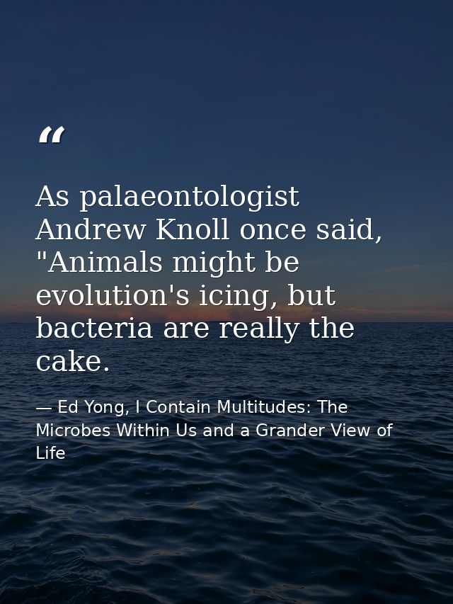 As palaeontologist Andrew Knoll once said, "Animals might be evolution's icing, but bacteria are really the cake. — Ed Yong, I Contain Multitudes: The Microbes Within Us and a Grander View of Life