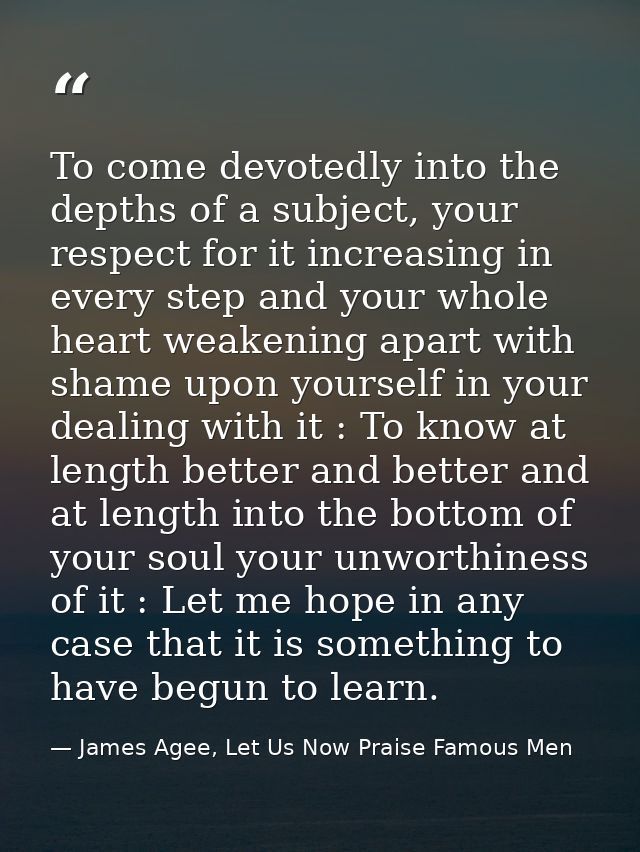 To come devotedly into the depths of a subject, your respect for it increasing in every step and your whole heart weaken — James Agee, Let Us Now Praise Famous Men