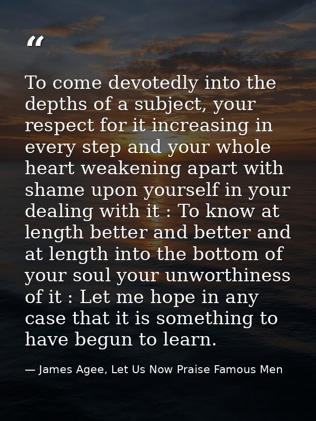 To come devotedly into the depths of a subject, your respect for it increasing in every step and your whole heart weaken — James Agee, Let Us Now Praise Famous Men