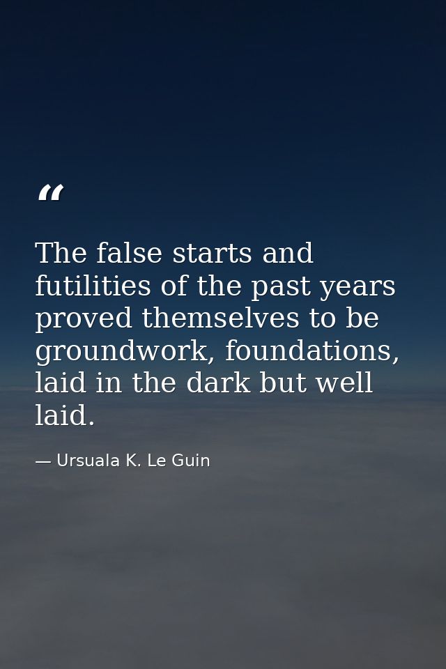 The false starts and futilities of the past years proved themselves to be groundwork, foundations, laid in the dark but  — Ursuala K. Le Guin
