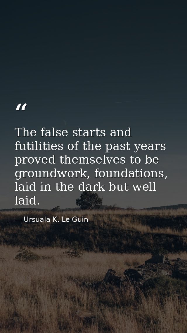 The false starts and futilities of the past years proved themselves to be groundwork, foundations, laid in the dark but  — Ursuala K. Le Guin