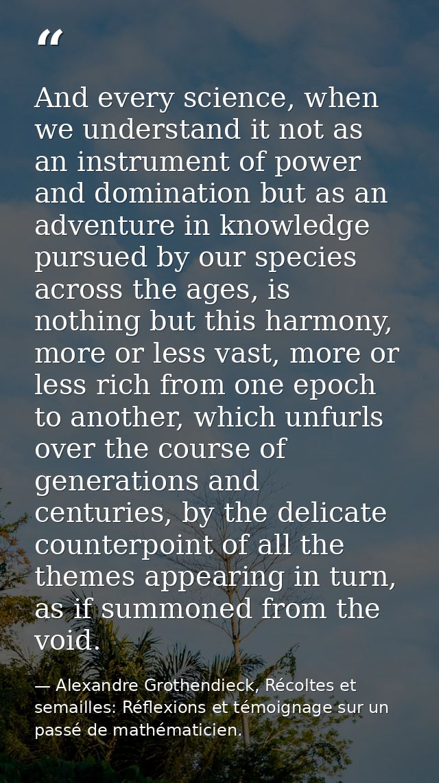 And every science, when we understand it not as an instrument of power and domination but as an adventure in knowledge p — Alexandre Grothendieck, Récoltes et semailles: Réflexions et témoignage sur un passé de mathématicien.