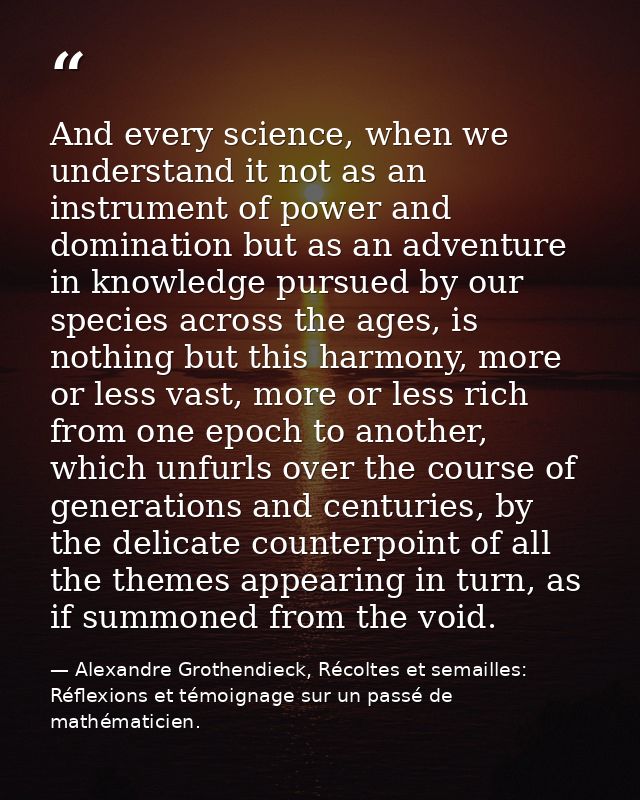 And every science, when we understand it not as an instrument of power and domination but as an adventure in knowledge p — Alexandre Grothendieck, Récoltes et semailles: Réflexions et témoignage sur un passé de mathématicien.