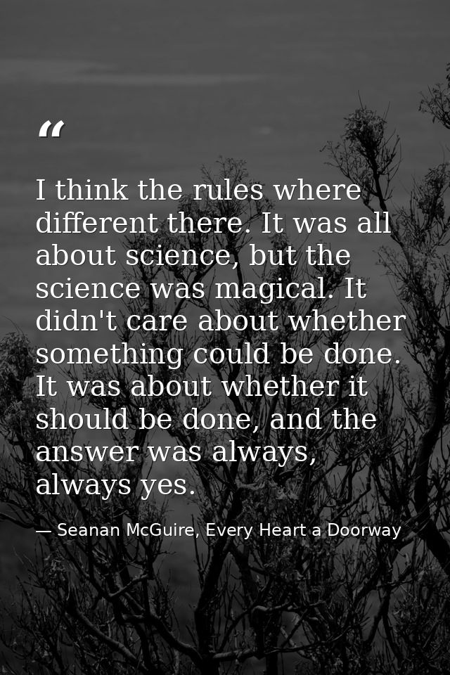 I think the rules where different there. It was all about science, but the science was magical. It didn't care about whe — Seanan McGuire, Every Heart a Doorway