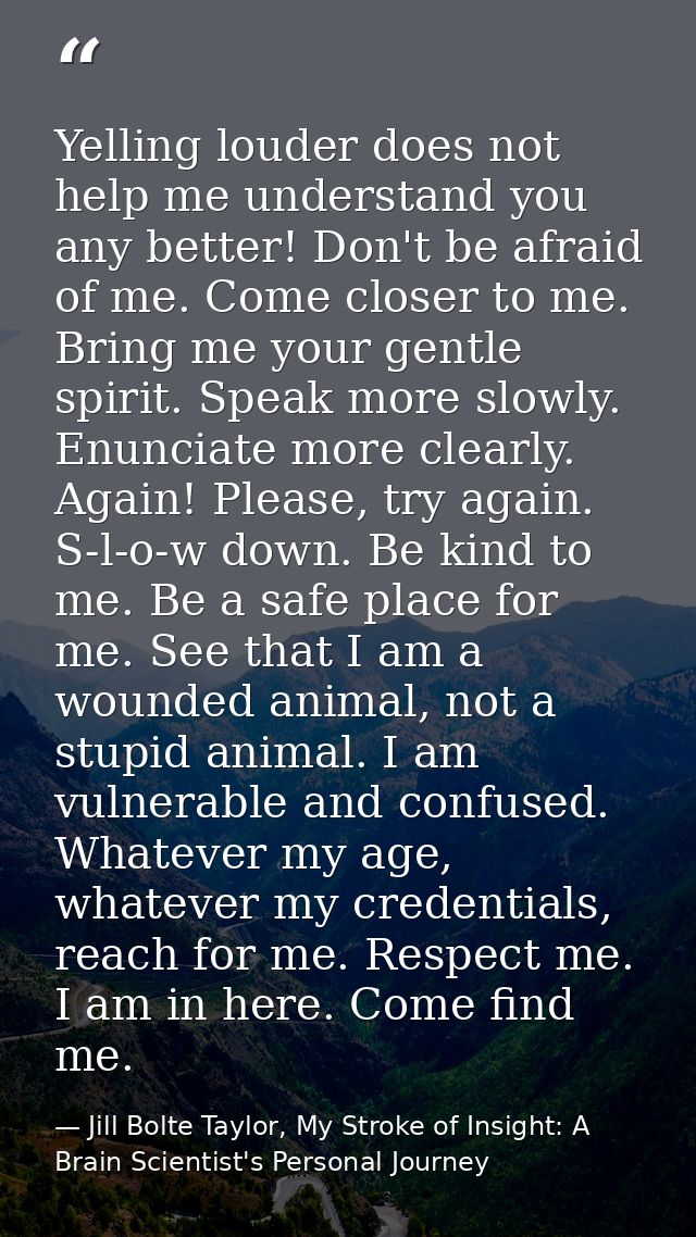 Yelling louder does not help me understand you any better! Don't be afraid of me. Come closer to me. Bring me your gentl — Jill Bolte Taylor, My Stroke of Insight: A Brain Scientist's Personal Journey