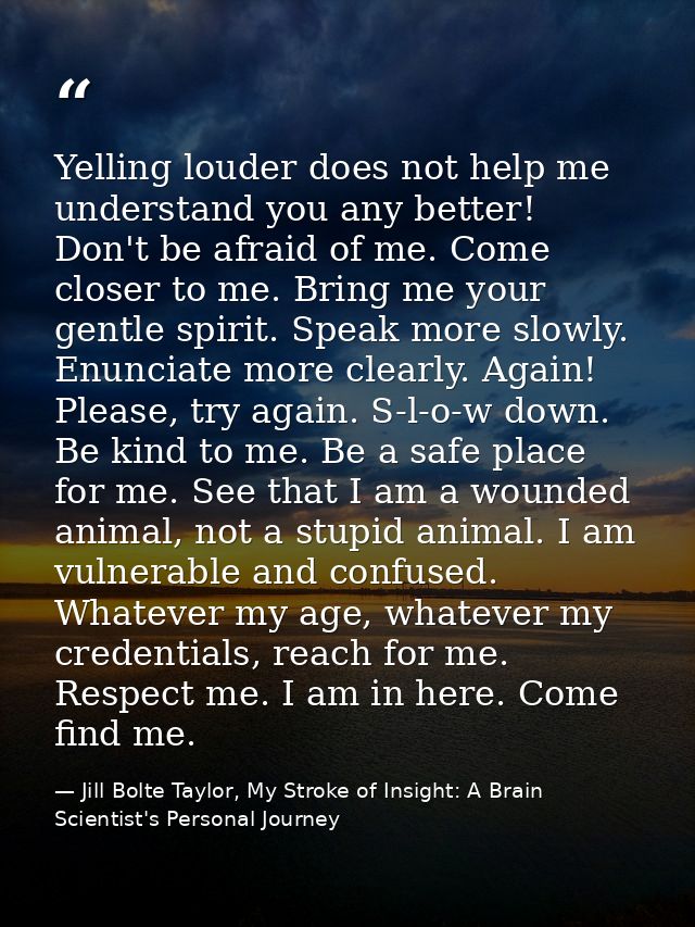 Yelling louder does not help me understand you any better! Don't be afraid of me. Come closer to me. Bring me your gentl — Jill Bolte Taylor, My Stroke of Insight: A Brain Scientist's Personal Journey