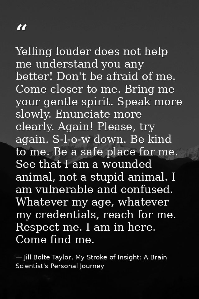 Yelling louder does not help me understand you any better! Don't be afraid of me. Come closer to me. Bring me your gentl — Jill Bolte Taylor, My Stroke of Insight: A Brain Scientist's Personal Journey