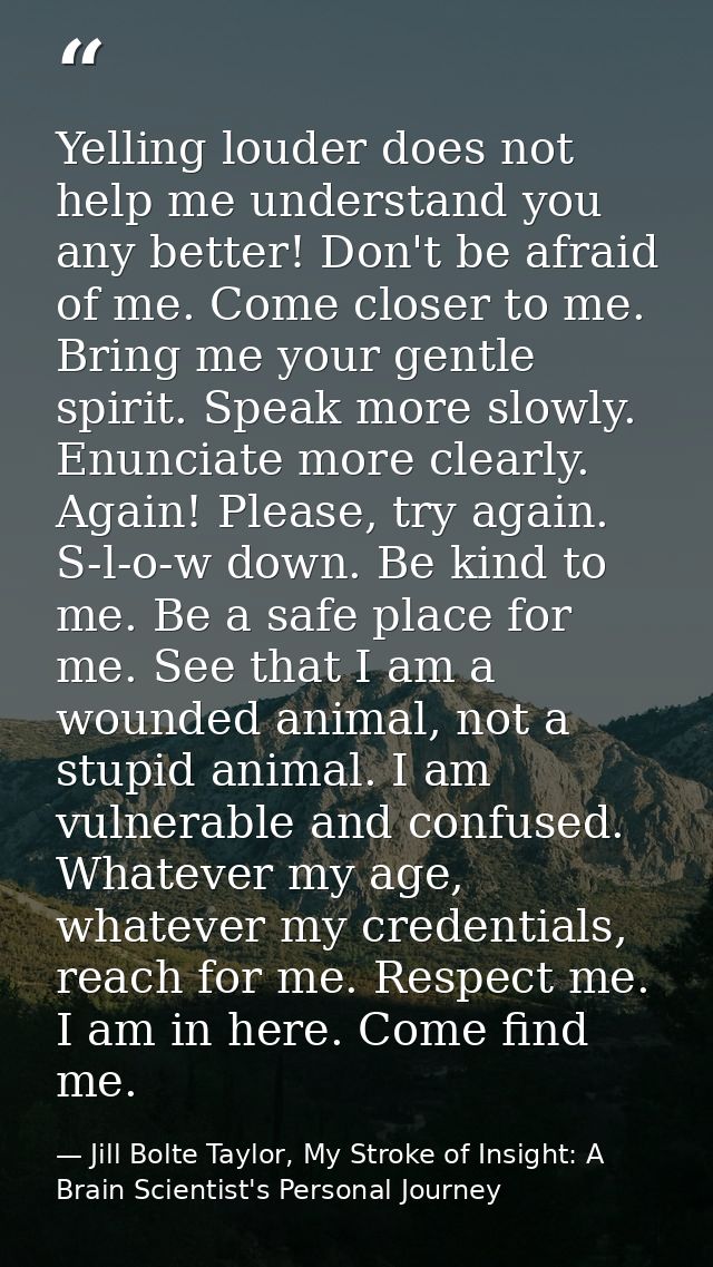 Yelling louder does not help me understand you any better! Don't be afraid of me. Come closer to me. Bring me your gentl — Jill Bolte Taylor, My Stroke of Insight: A Brain Scientist's Personal Journey