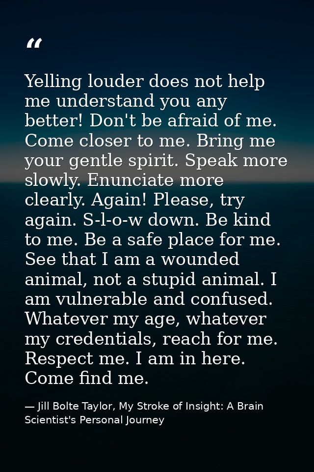 Yelling louder does not help me understand you any better! Don't be afraid of me. Come closer to me. Bring me your gentl — Jill Bolte Taylor, My Stroke of Insight: A Brain Scientist's Personal Journey