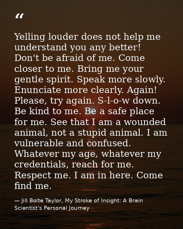 Yelling louder does not help me understand you any better! Don't be afraid of me. Come closer to me. Bring me your gentl — Jill Bolte Taylor, My Stroke of Insight: A Brain Scientist's Personal Journey