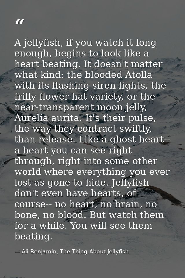 A jellyfish, if you watch it long enough, begins to look like a heart beating. It doesn't matter what kind: the blooded  — Ali Benjamin, The Thing About Jellyfish