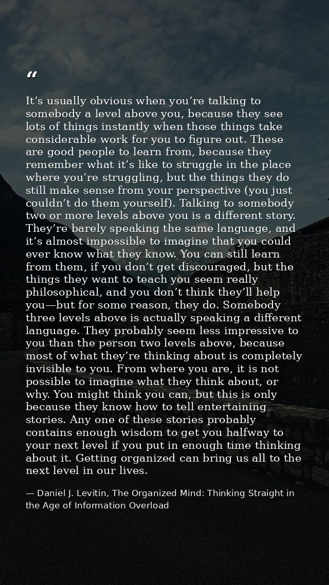 It’s usually obvious when you’re talking to somebody a level above you, because they see lots of things instantly when t — Daniel J. Levitin, The Organized Mind: Thinking Straight in the Age of Information Overload