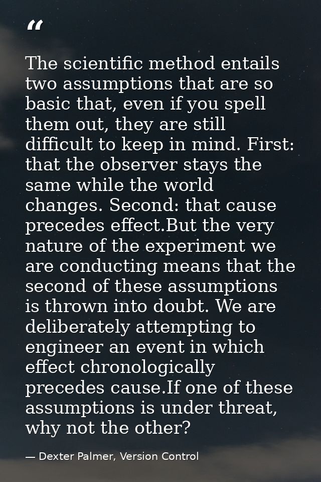The scientific method entails two assumptions that are so basic that, even if you spell them out, they are still difficu — Dexter Palmer, Version Control