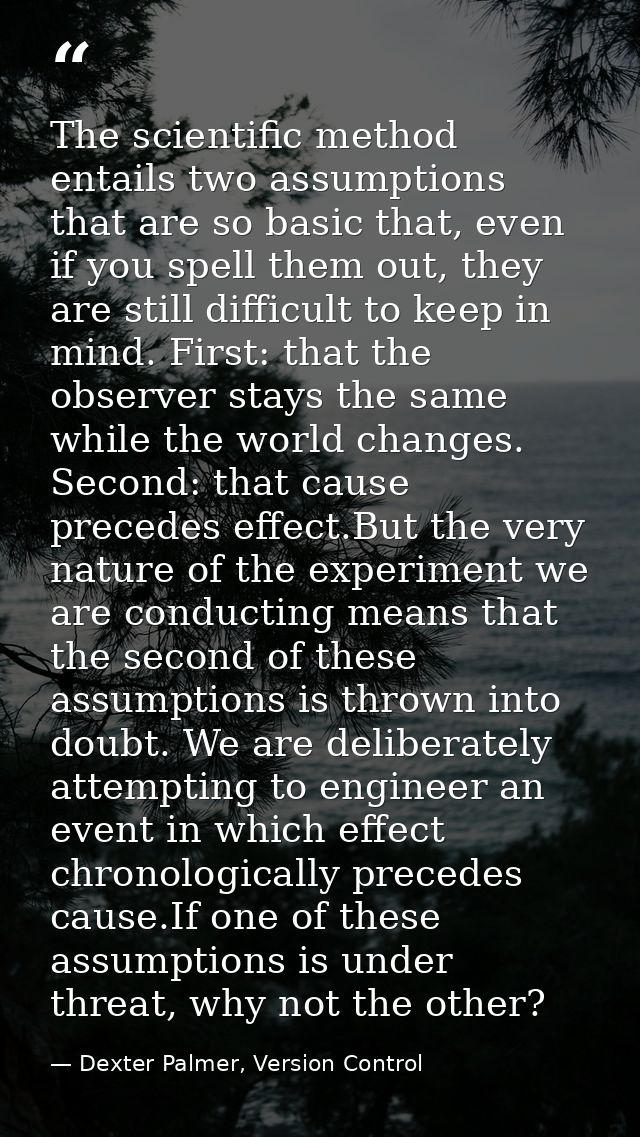 The scientific method entails two assumptions that are so basic that, even if you spell them out, they are still difficu — Dexter Palmer, Version Control