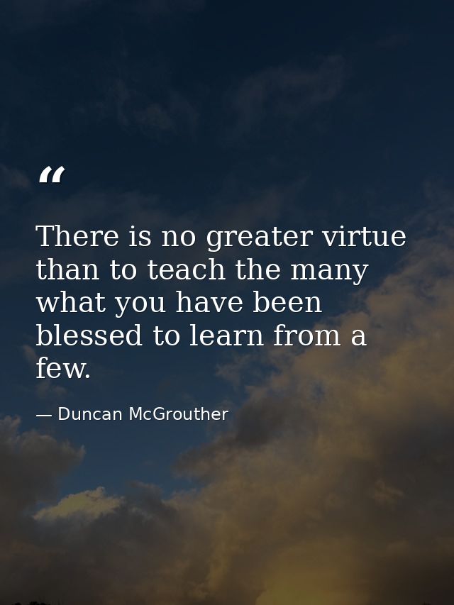 There is no greater virtue than to teach the many what you have been blessed to learn from a few. — Duncan McGrouther