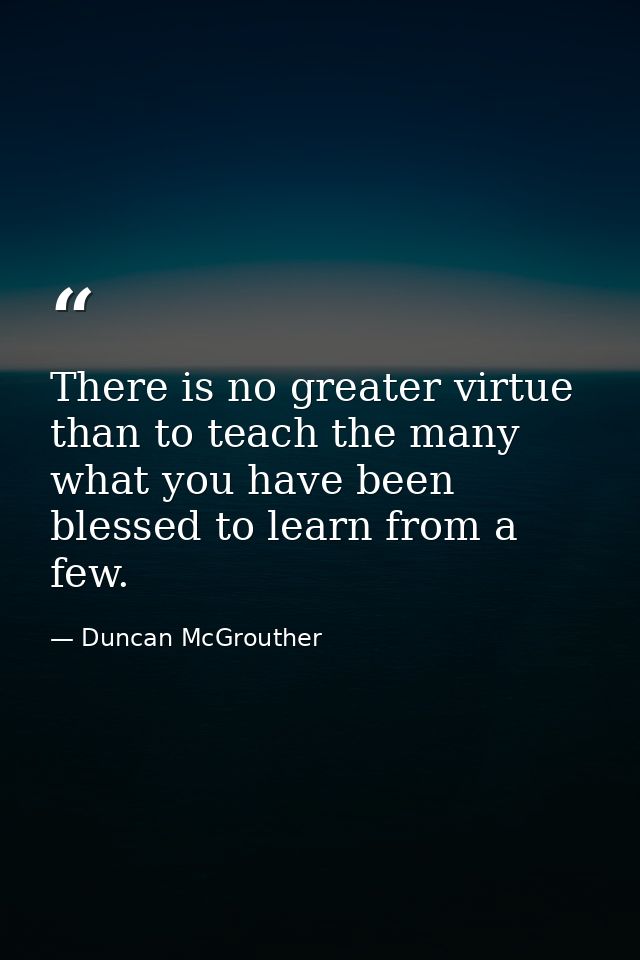 There is no greater virtue than to teach the many what you have been blessed to learn from a few. — Duncan McGrouther