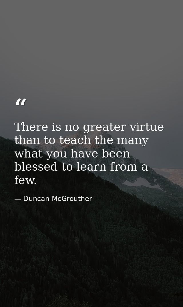 There is no greater virtue than to teach the many what you have been blessed to learn from a few. — Duncan McGrouther