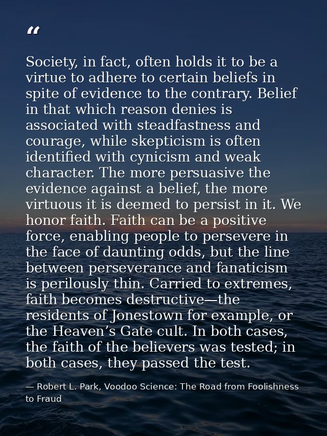 Society, in fact, often holds it to be a virtue to adhere to certain beliefs in spite of evidence to the contrary. Belie — Robert L. Park, Voodoo Science: The Road from Foolishness to Fraud