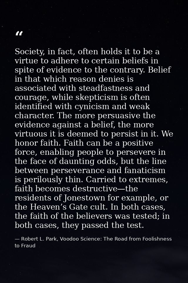 Society, in fact, often holds it to be a virtue to adhere to certain beliefs in spite of evidence to the contrary. Belie — Robert L. Park, Voodoo Science: The Road from Foolishness to Fraud