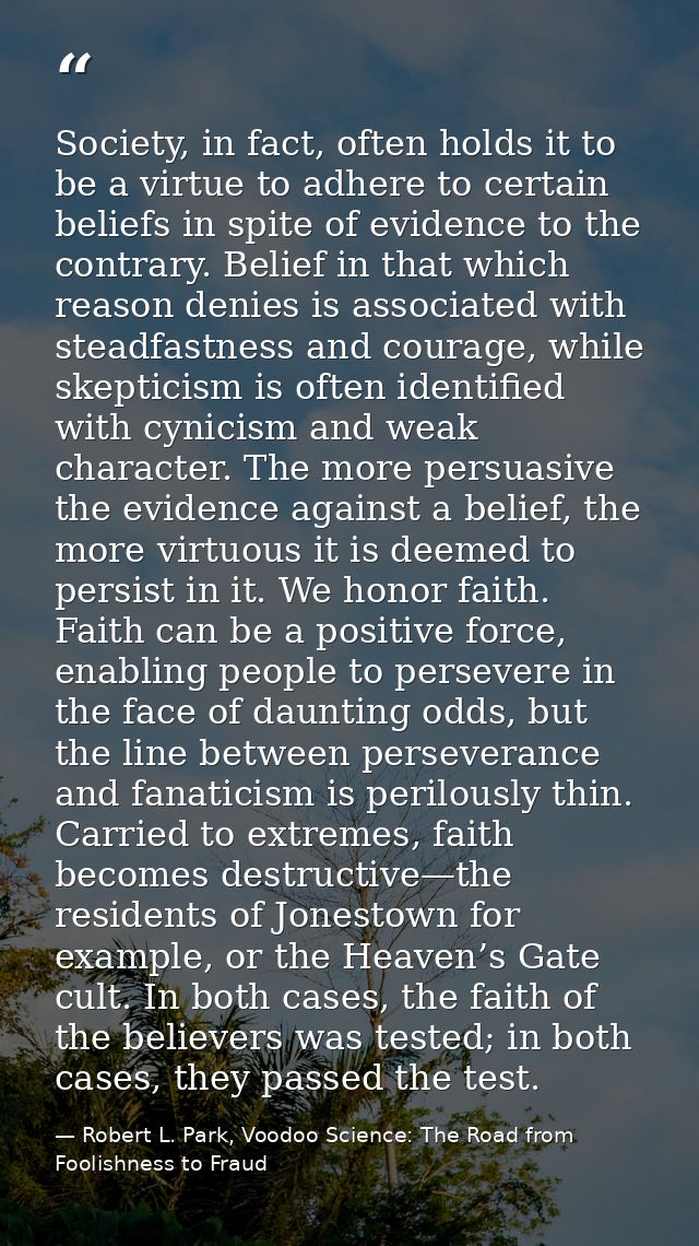Society, in fact, often holds it to be a virtue to adhere to certain beliefs in spite of evidence to the contrary. Belie — Robert L. Park, Voodoo Science: The Road from Foolishness to Fraud