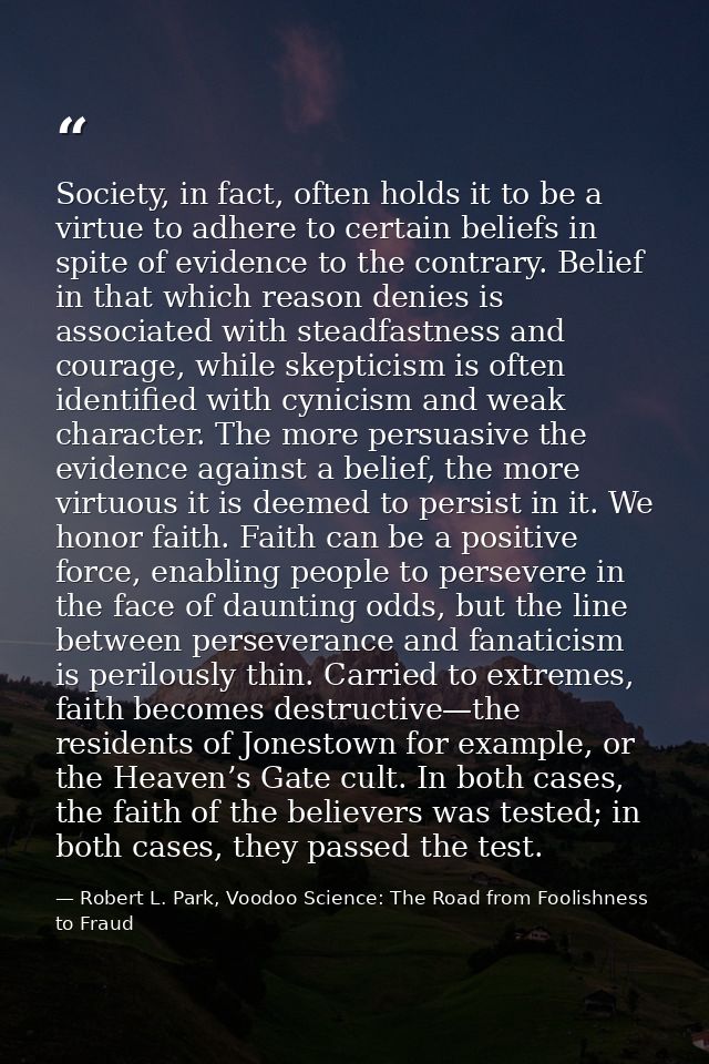 Society, in fact, often holds it to be a virtue to adhere to certain beliefs in spite of evidence to the contrary. Belie — Robert L. Park, Voodoo Science: The Road from Foolishness to Fraud