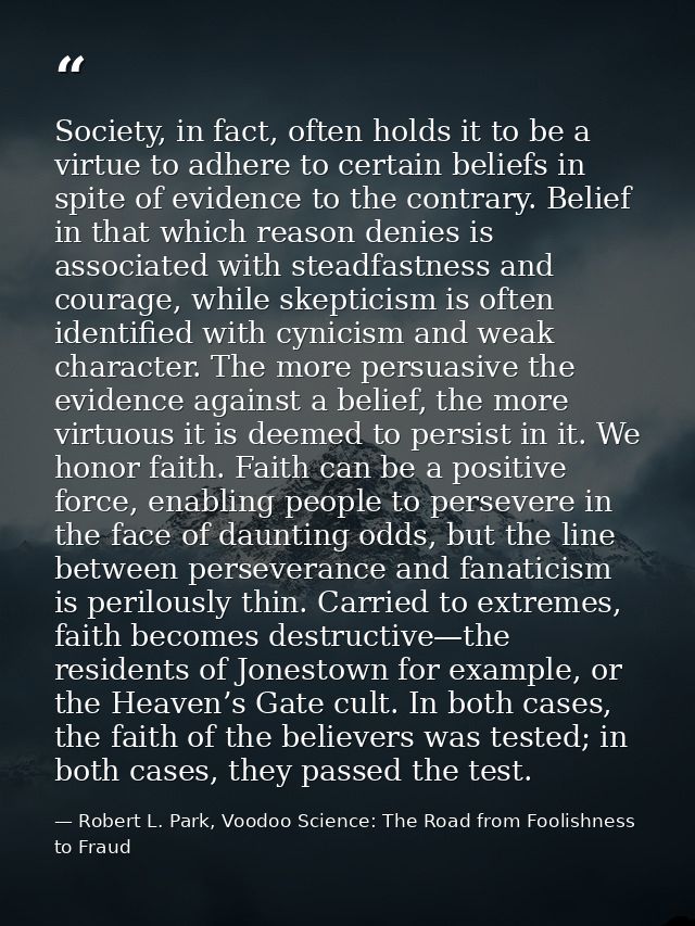 Society, in fact, often holds it to be a virtue to adhere to certain beliefs in spite of evidence to the contrary. Belie — Robert L. Park, Voodoo Science: The Road from Foolishness to Fraud