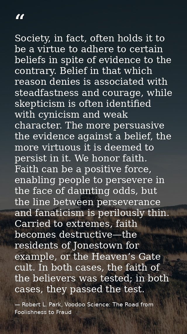 Society, in fact, often holds it to be a virtue to adhere to certain beliefs in spite of evidence to the contrary. Belie — Robert L. Park, Voodoo Science: The Road from Foolishness to Fraud