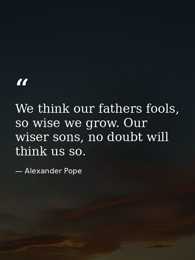 We think our fathers fools, so wise we grow. Our wiser sons, no doubt will think us so. — Alexander Pope