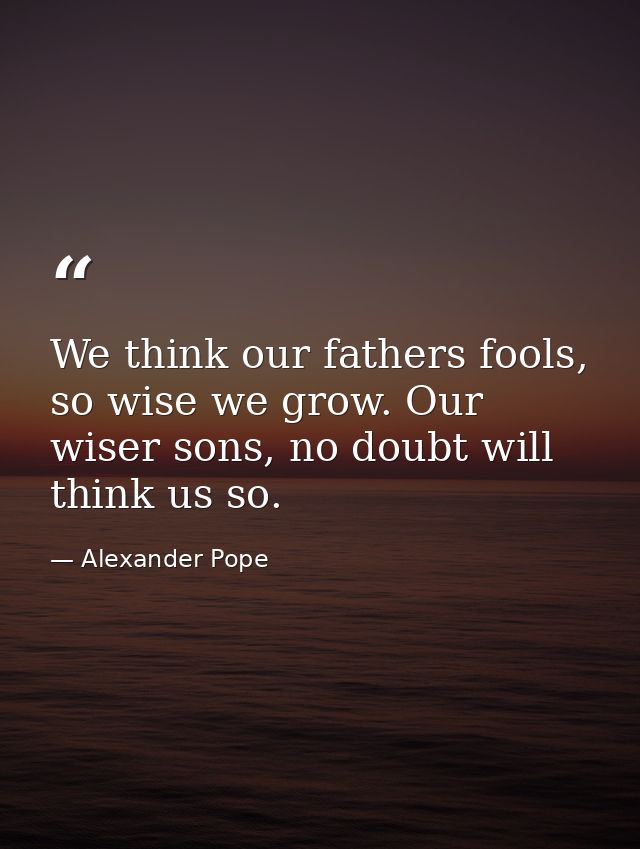 We think our fathers fools, so wise we grow. Our wiser sons, no doubt will think us so. — Alexander Pope