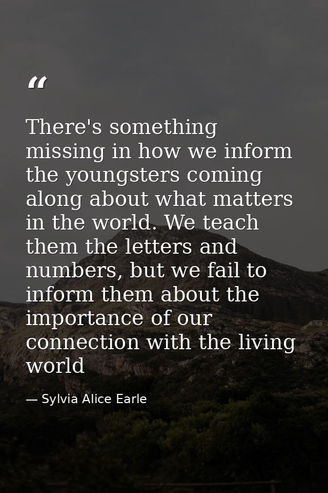There's something missing in how we inform the youngsters coming along about what matters in the world. We teach them th — Sylvia Alice Earle