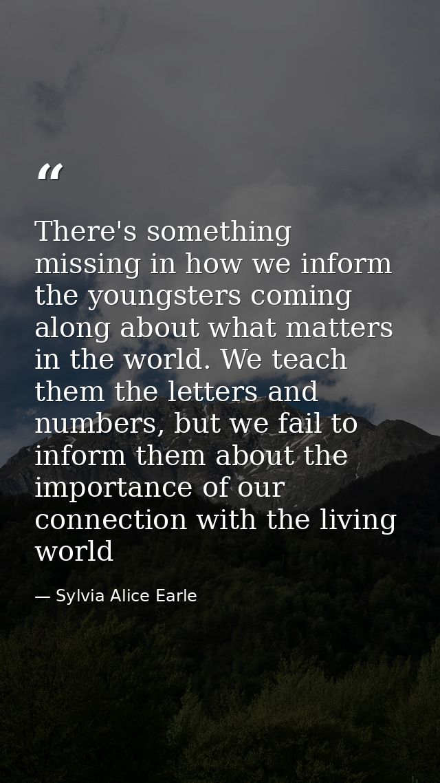 There's something missing in how we inform the youngsters coming along about what matters in the world. We teach them th — Sylvia Alice Earle