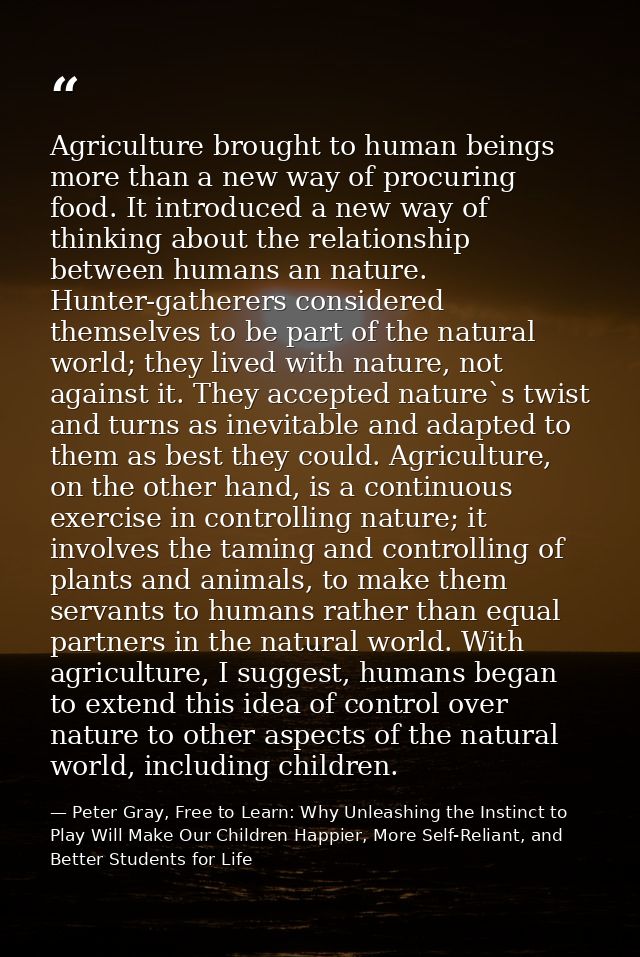 Agriculture brought to human beings more than a new way of procuring food. It introduced a new way of thinking about the — Peter Gray, Free to Learn: Why Unleashing the Instinct to Play Will Make Our Children Happier, More Self-Reliant, and Better Students for Life
