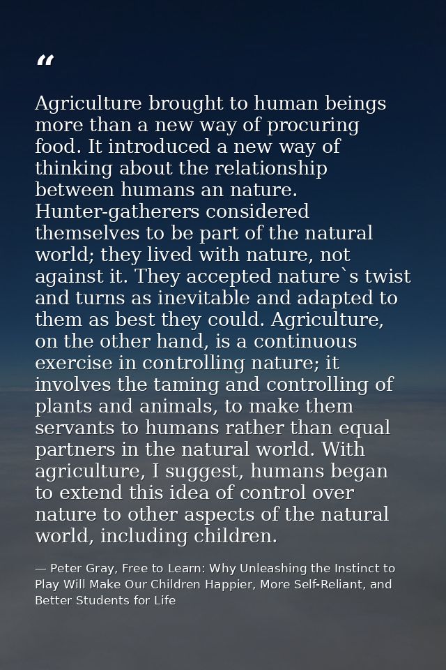 Agriculture brought to human beings more than a new way of procuring food. It introduced a new way of thinking about the — Peter Gray, Free to Learn: Why Unleashing the Instinct to Play Will Make Our Children Happier, More Self-Reliant, and Better Students for Life