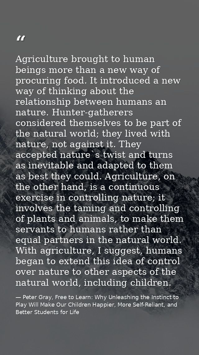 Agriculture brought to human beings more than a new way of procuring food. It introduced a new way of thinking about the — Peter Gray, Free to Learn: Why Unleashing the Instinct to Play Will Make Our Children Happier, More Self-Reliant, and Better Students for Life