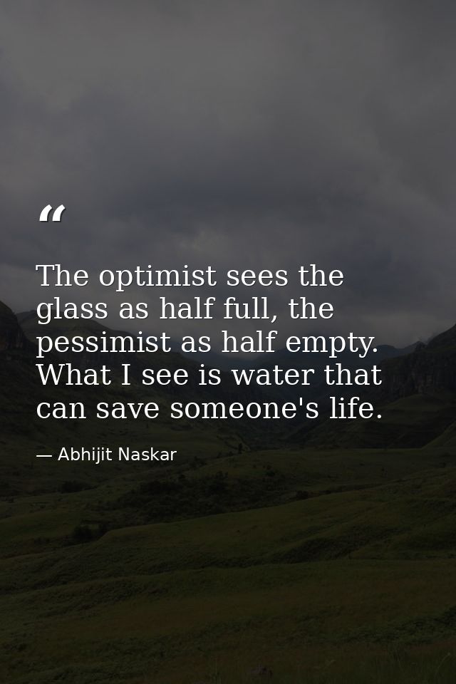 The optimist sees the glass as half full, the pessimist as half empty. What I see is water that can save someone's life. — Abhijit Naskar
